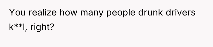 You realize how many people drunk drivers k**l, right?
