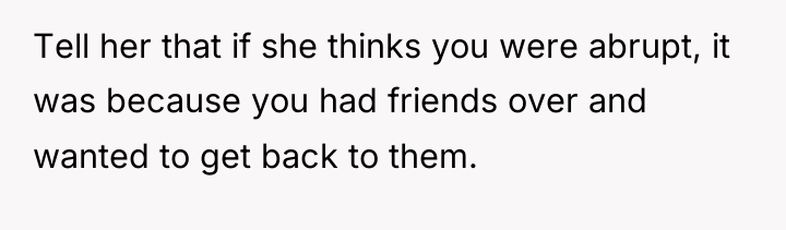 Tell her that if she thinks you were abrupt, it...