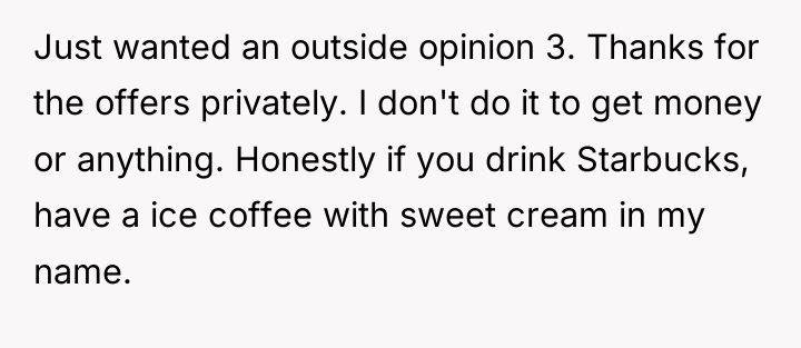 Just wanted an outside opinion 3. Thanks for the offers...