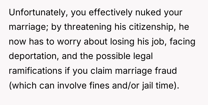 Unfortunately, you effectively nuked your marriage; by threatening his citizenship,...