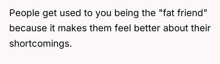 People get used to you being the "fat friend" because...