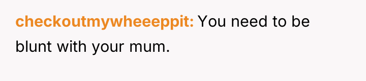 checkoutmywheeeppit You need to be blunt with your mum.