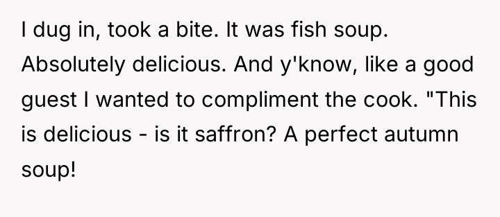 I dug in, took a bite. It was fish soup....