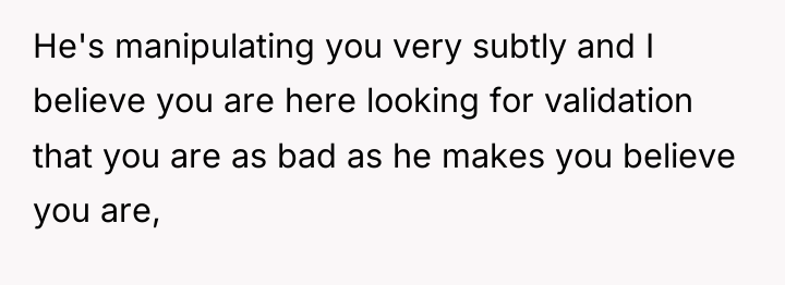 He's manipulating you very subtly and I believe you are...