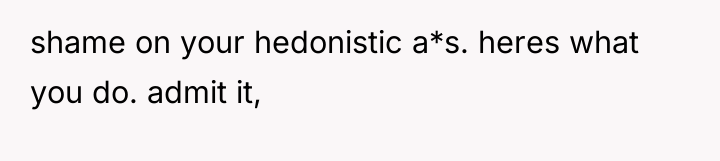 shame on your hedonistic a*s. heres what you do. admit...