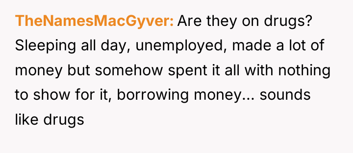 TheNamesMacGyver Are they on drugs? Sleeping all day, unemployed, made...
