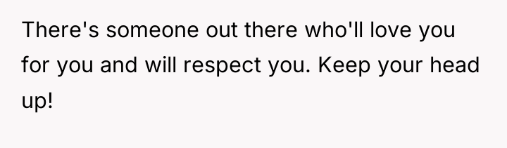 There's someone out there who'll love you for you and...