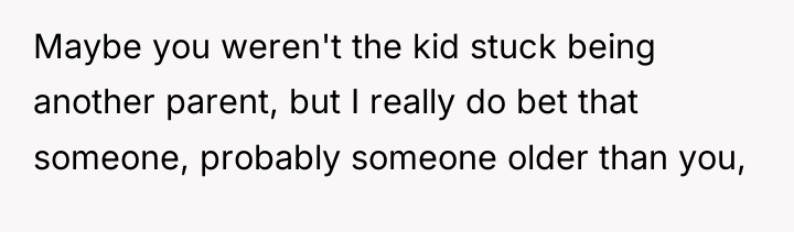 Maybe you weren't the kid stuck being another parent, but...