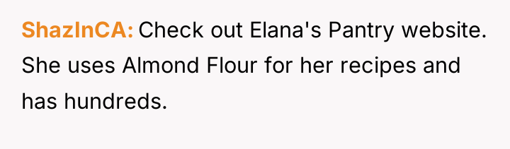 ShazInCA Check out Elana's Pantry website. She uses Almond Flour...
