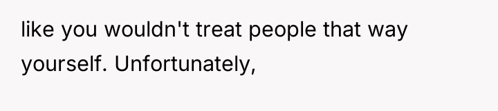 like you wouldn't treat people that way yourself. Unfortunately,