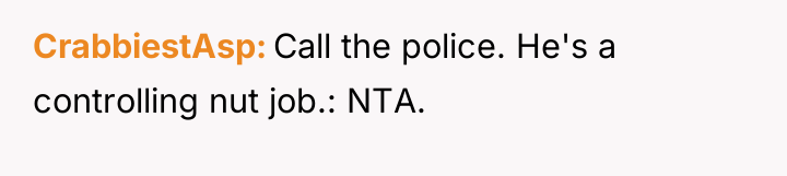 CrabbiestAsp Call the police. He's a controlling nut job.: NTA.