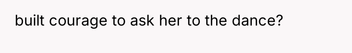 built courage to ask her to the dance?