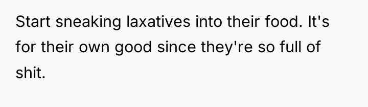 Start sneaking laxatives into their food. It's for their own...