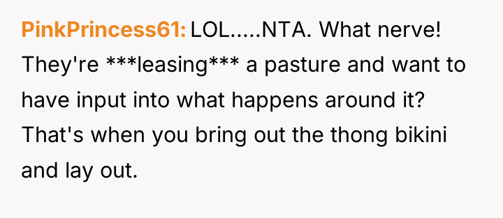 PinkPrincess61 LOL.....NTA. What nerve! They're ***leasing*** a pasture and want...