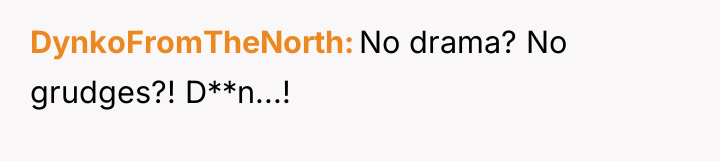 DynkoFromTheNorth No drama? No grudges?! D**n...!