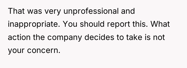That was very unprofessional and inappropriate. You should report this....
