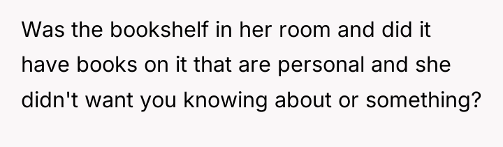 Was the bookshelf in her room and did it have...