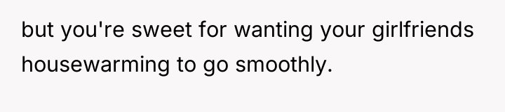 but you're sweet for wanting your girlfriends housewarming to go...