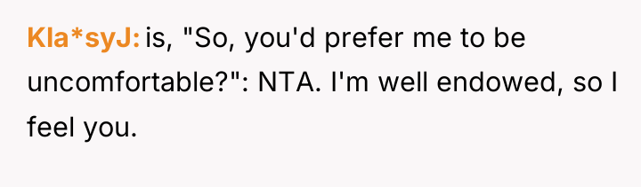 Kla*syJ is, "So, you'd prefer me to be uncomfortable?": NTA....