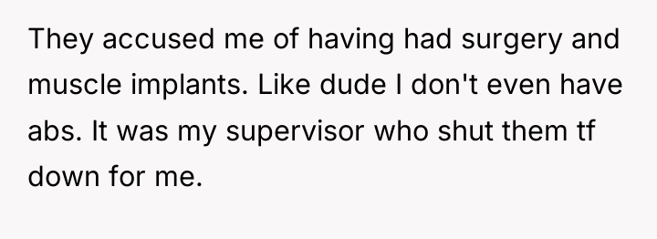 They accused me of having had surgery and muscle implants....