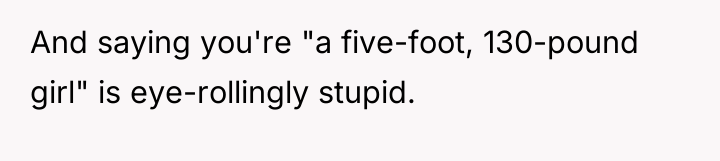 And saying you're "a five-foot, 130-pound girl" is eye-rollingly stupid.