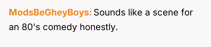 ModsBeGheyBoys Sounds like a scene for an 80's comedy honestly.