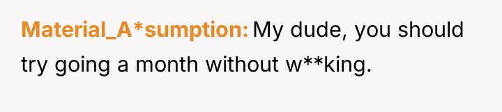 Material_A*sumption My dude, you should try going a month without...