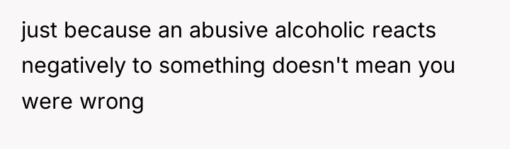 just because an abusive alcoholic reacts negatively to something doesn't...