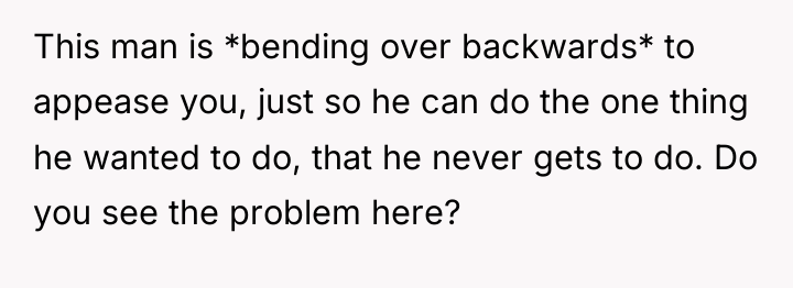 This man is *bending over backwards* to appease you, just...