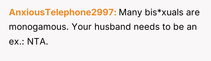 AnxiousTelephone2997 Many bis*xuals are monogamous. Your husband needs to be...