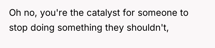 Oh no, you're the catalyst for someone to stop doing...