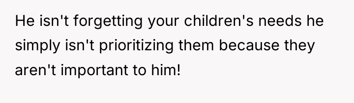 He isn't forgetting your children's needs he simply isn't prioritizing...