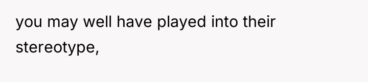 you may well have played into their stereotype,