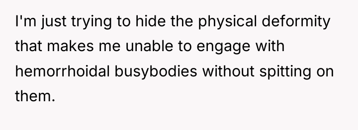 I'm just trying to hide the physical deformity that makes...