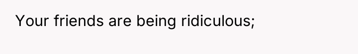 Your friends are being ridiculous;