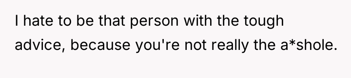 I hate to be that person with the tough advice,...
