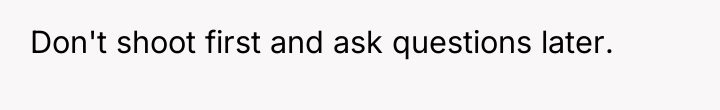 Don't shoot first and ask questions later.