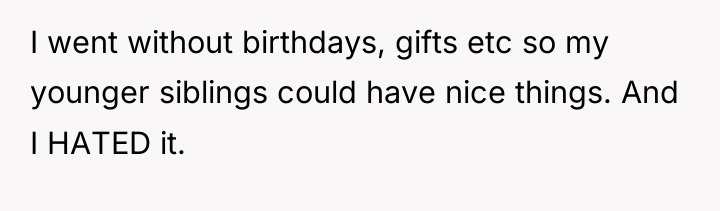 I went without birthdays, gifts etc so my younger siblings...