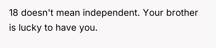 18 doesn't mean independent. Your brother is lucky to have...