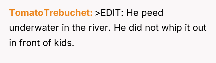 TomatoTrebuchet >EDIT: He peed underwater in the river. He did...