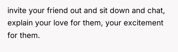 invite your friend out and sit down and chat, explain...