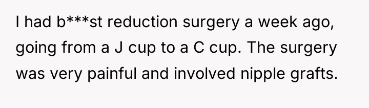 I had b***st reduction surgery a week ago, going from...