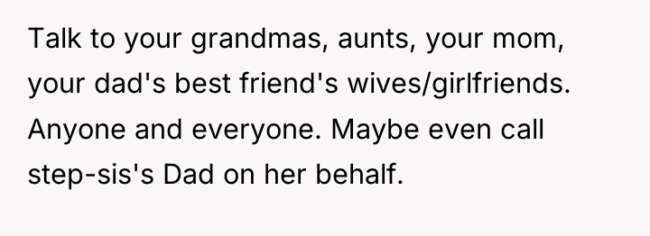 Talk to your grandmas, aunts, your mom, your dad's best...
