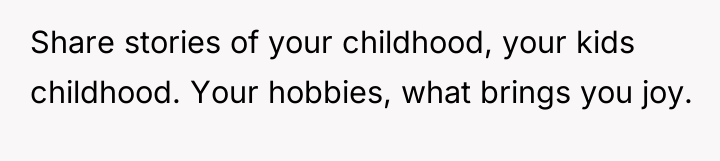 Share stories of your childhood, your kids childhood. Your hobbies,...