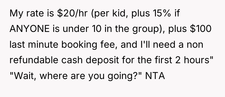 My rate is $20/hr (per kid, plus 15% if ANYONE...