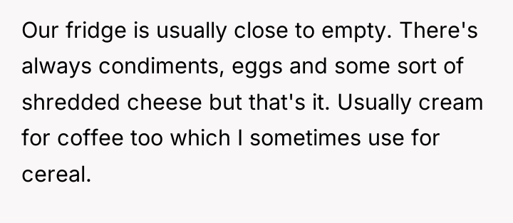 Our fridge is usually close to empty. There's always condiments,...