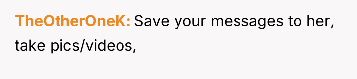 TheOtherOneK Save your messages to her, take pics/videos,