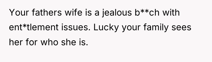 Your fathers wife is a jealous b**ch with ent*tlement issues....