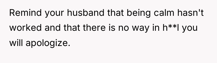 Remind your husband that being calm hasn't worked and that...