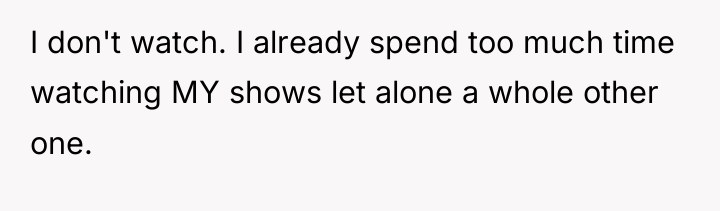 I don't watch. I already spend too much time watching...